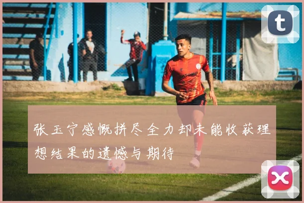 张玉宁感慨拼尽全力却未能收获理想结果的遗憾与期待