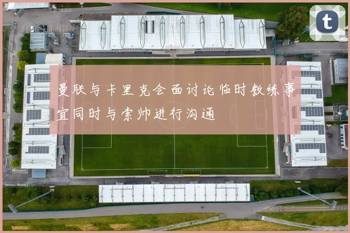 曼联与卡里克会面讨论临时教练事宜同时与索帅进行沟通