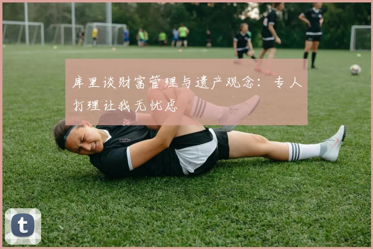 库里谈财富管理与遗产观念：专人打理让我无忧虑