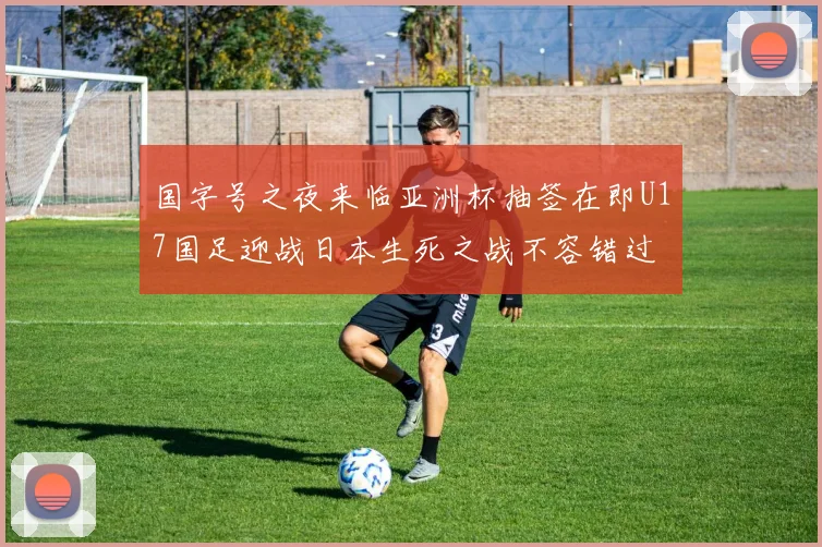国字号之夜来临亚洲杯抽签在即U17国足迎战日本生死之战不容错过