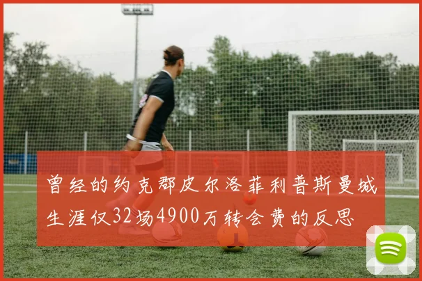 曾经的约克郡皮尔洛菲利普斯曼城生涯仅32场4900万转会费的反思