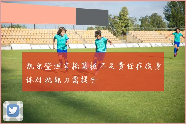 凯尔登坦言抢篮板不足责任在我身体对抗能力需提升
