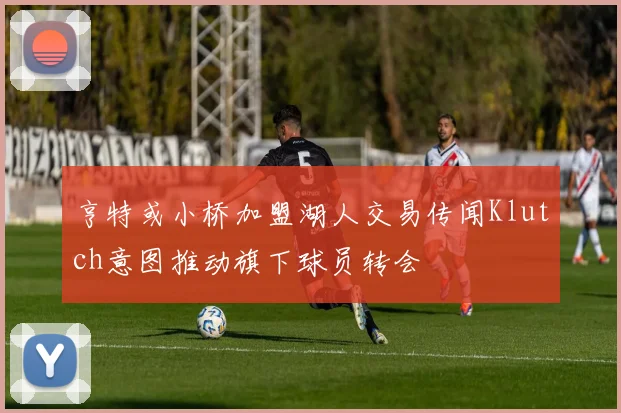 亨特或小桥加盟湖人交易传闻Klutch意图推动旗下球员转会
