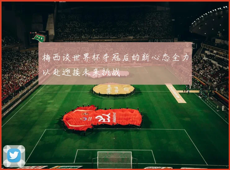 梅西谈世界杯夺冠后的新心态全力以赴迎接未来挑战