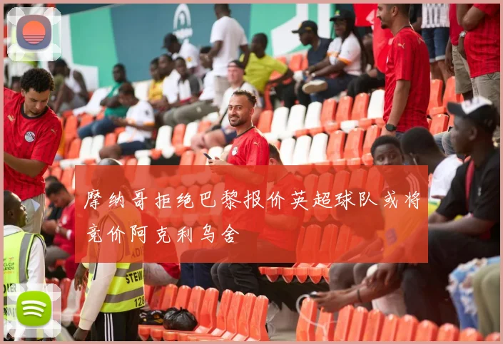 摩纳哥拒绝巴黎报价英超球队或将竞价阿克利乌舍