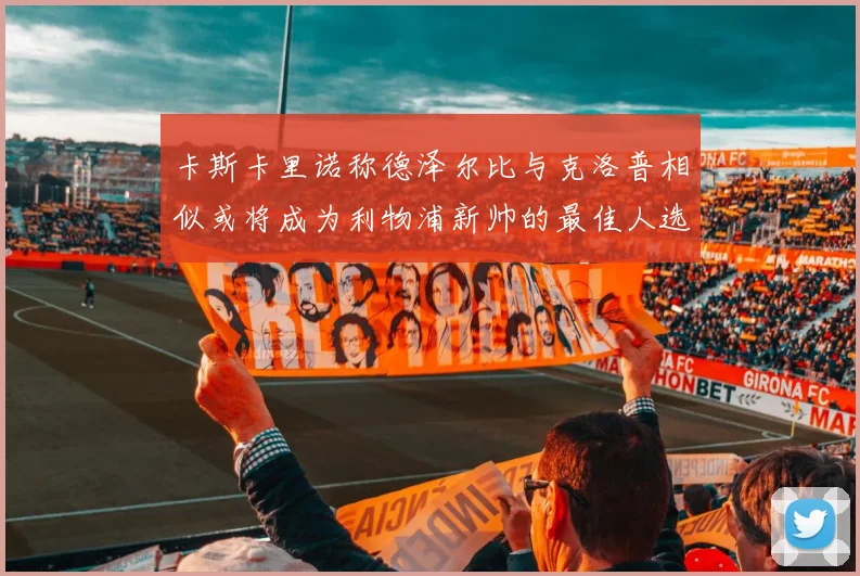 卡斯卡里诺称德泽尔比与克洛普相似或将成为利物浦新帅的最佳人选