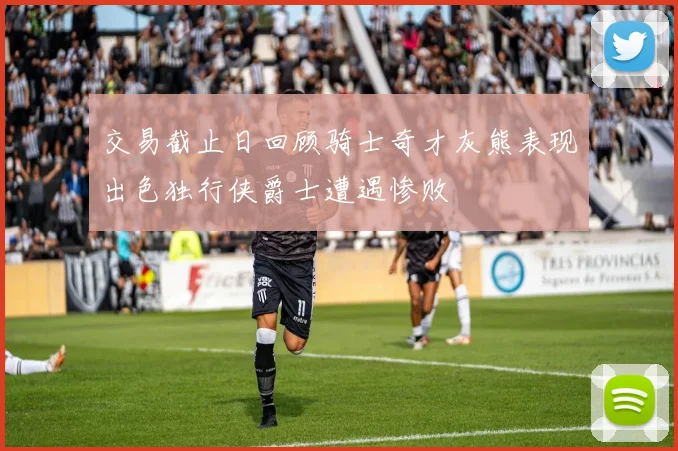 交易截止日回顾骑士奇才灰熊表现出色独行侠爵士遭遇惨败