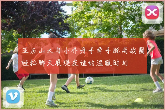 亚历山大与小乔丹手牵手脱离战圈轻松聊天展现友谊的温暖时刻