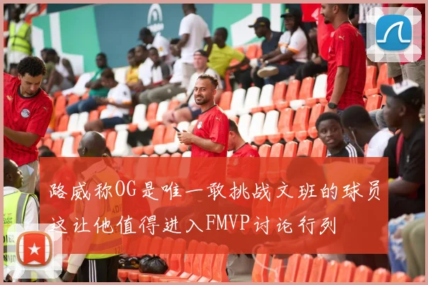 路威称OG是唯一敢挑战文班的球员这让他值得进入FMVP讨论行列