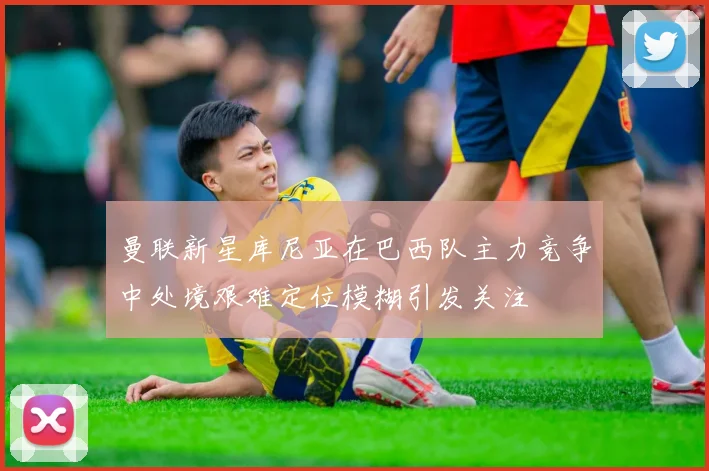 曼联新星库尼亚在巴西队主力竞争中处境艰难定位模糊引发关注