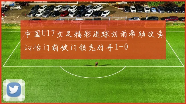 中国U17女足精彩进球刘雨希助攻黄沁怡门前破门领先对手1-0